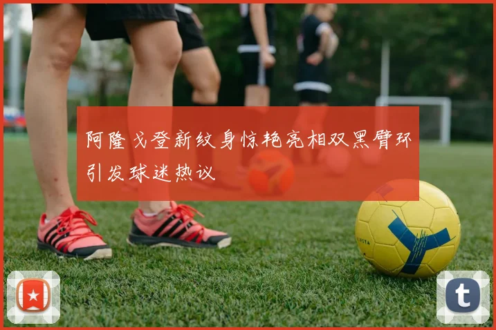 阿隆戈登新纹身惊艳亮相双黑臂环引发球迷热议