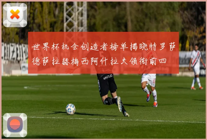 世界杯机会创造者榜单揭晓特罗萨德萨拉赫梅西阿什拉夫领衔前四