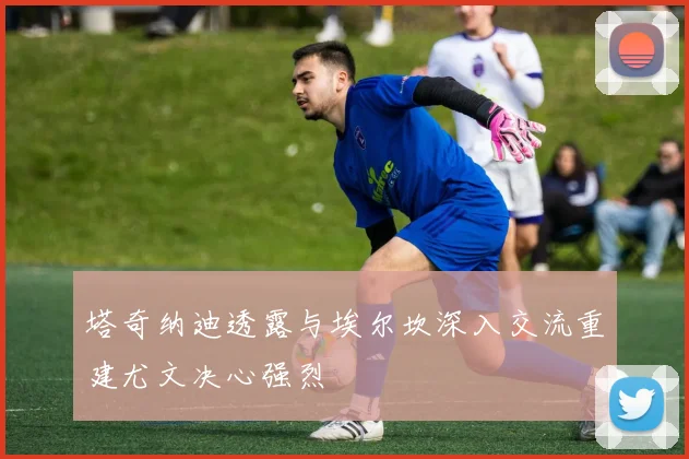 塔奇纳迪透露与埃尔坎深入交流重建尤文决心强烈