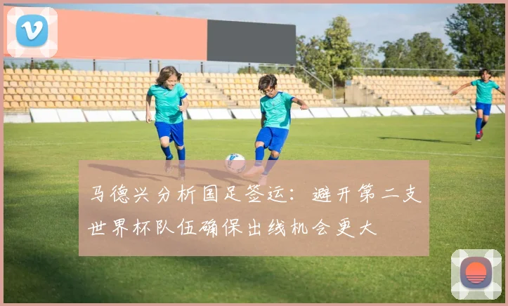 马德兴分析国足签运：避开第二支世界杯队伍确保出线机会更大