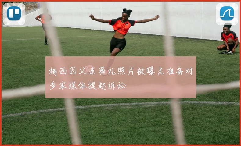 梅西因父亲葬礼照片被曝光准备对多家媒体提起诉讼