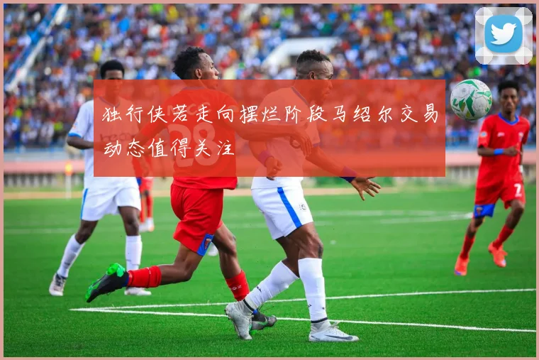 独行侠若走向摆烂阶段马绍尔交易动态值得关注