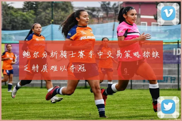 鲍尔分析骑士赛季中交易策略称缺乏特质难以夺冠