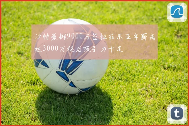 沙特豪掷9000万签拉菲尼亚年薪高达3000万税后吸引力十足