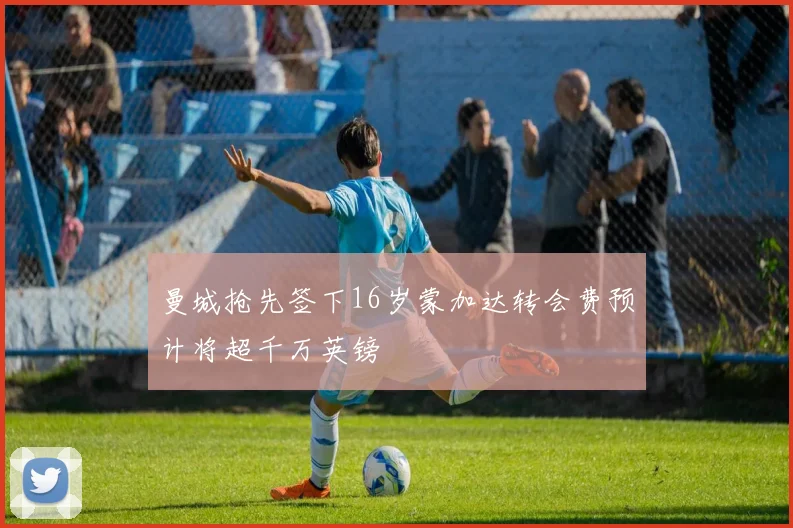 曼城抢先签下16岁蒙加达转会费预计将超千万英镑