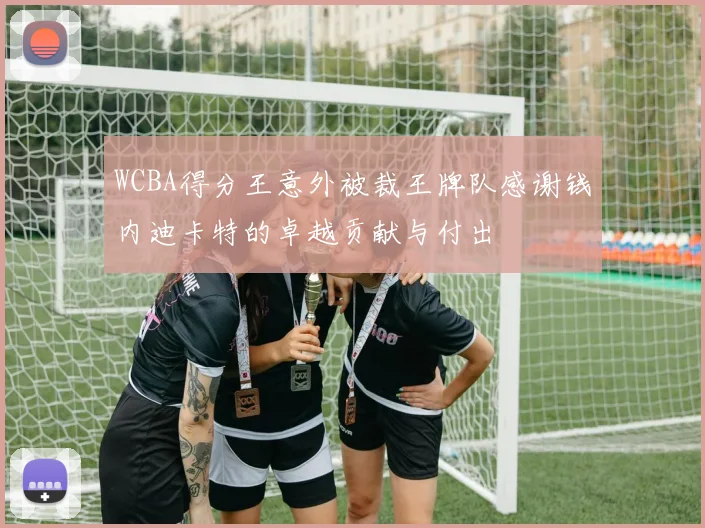 WCBA得分王意外被裁王牌队感谢钱内迪卡特的卓越贡献与付出