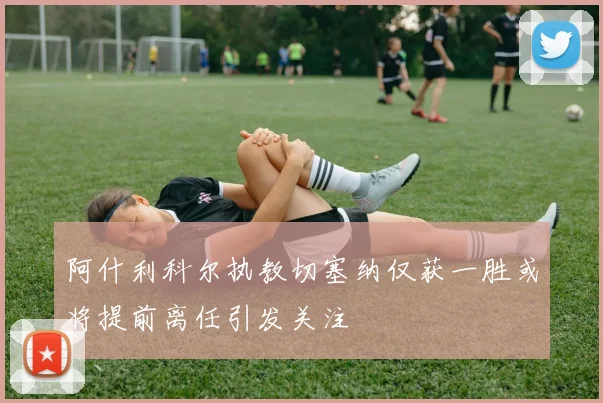 阿什利科尔执教切塞纳仅获一胜或将提前离任引发关注