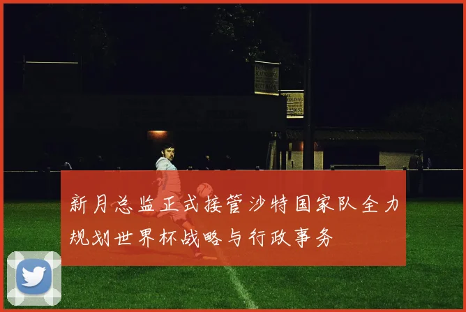 新月总监正式接管沙特国家队全力规划世界杯战略与行政事务