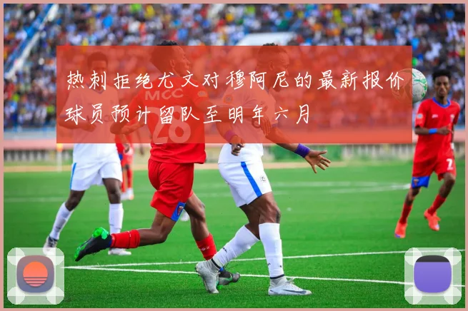 热刺拒绝尤文对穆阿尼的最新报价球员预计留队至明年六月