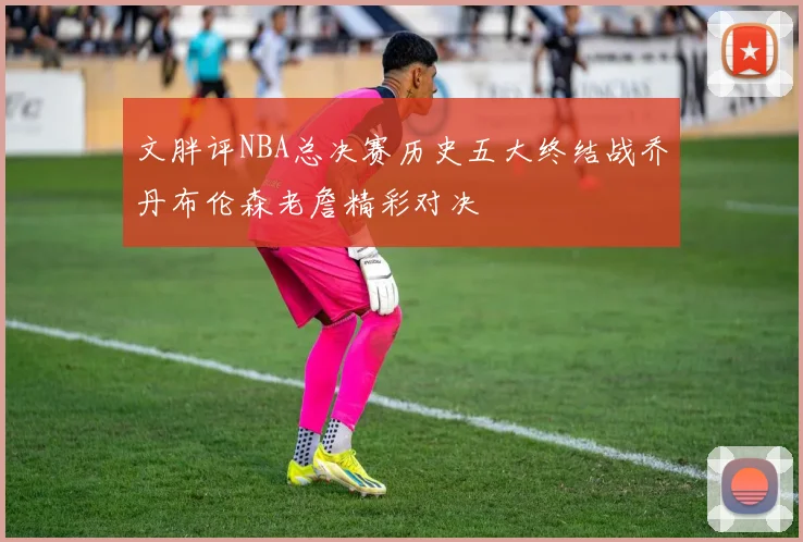 文胖评NBA总决赛历史五大终结战乔丹布伦森老詹精彩对决