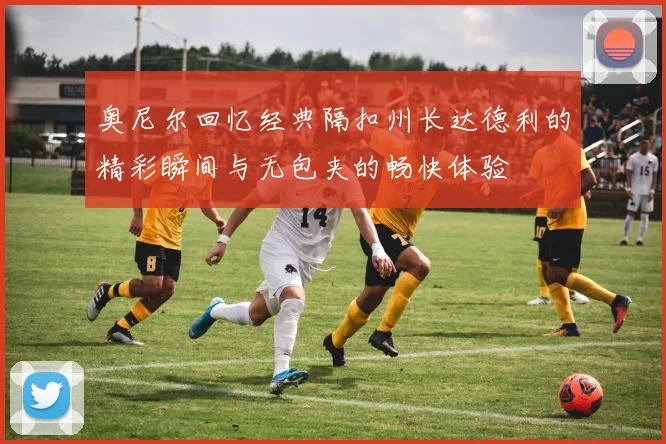 奥尼尔回忆经典隔扣州长达德利的精彩瞬间与无包夹的畅快体验