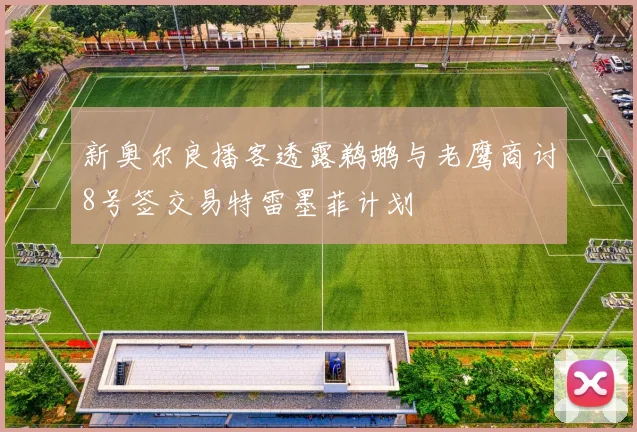 新奥尔良播客透露鹈鹕与老鹰商讨8号签交易特雷墨菲计划
