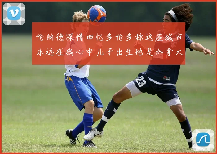 伦纳德深情回忆多伦多称这座城市永远在我心中儿子出生地是加拿大