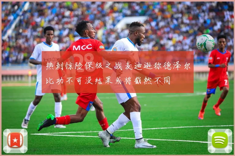 热刺惊险保级之战麦迪逊称德泽尔比功不可没结果或将截然不同