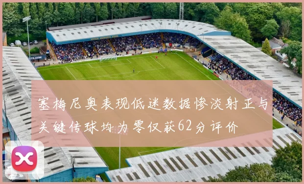 塞梅尼奥表现低迷数据惨淡射正与关键传球均为零仅获62分评价