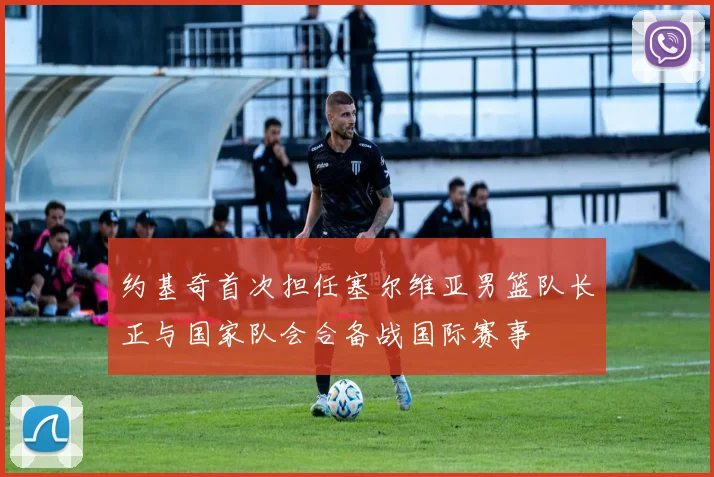 约基奇首次担任塞尔维亚男篮队长正与国家队会合备战国际赛事