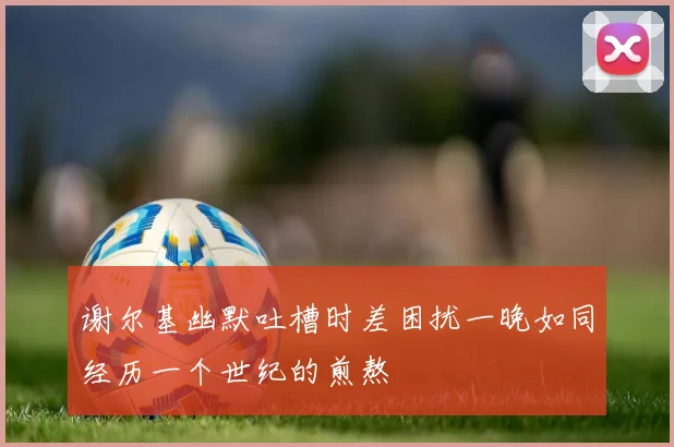谢尔基幽默吐槽时差困扰一晚如同经历一个世纪的煎熬