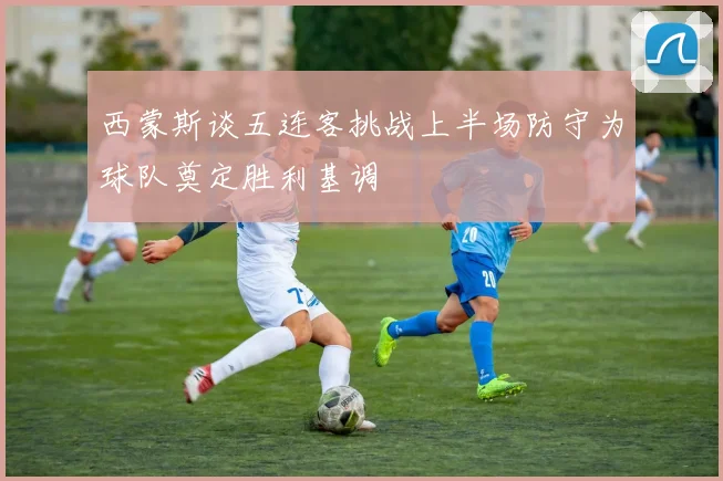 西蒙斯谈五连客挑战上半场防守为球队奠定胜利基调
