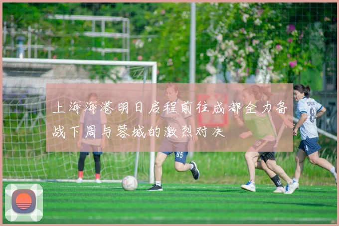 上海海港明日启程前往成都全力备战下周与蓉城的激烈对决