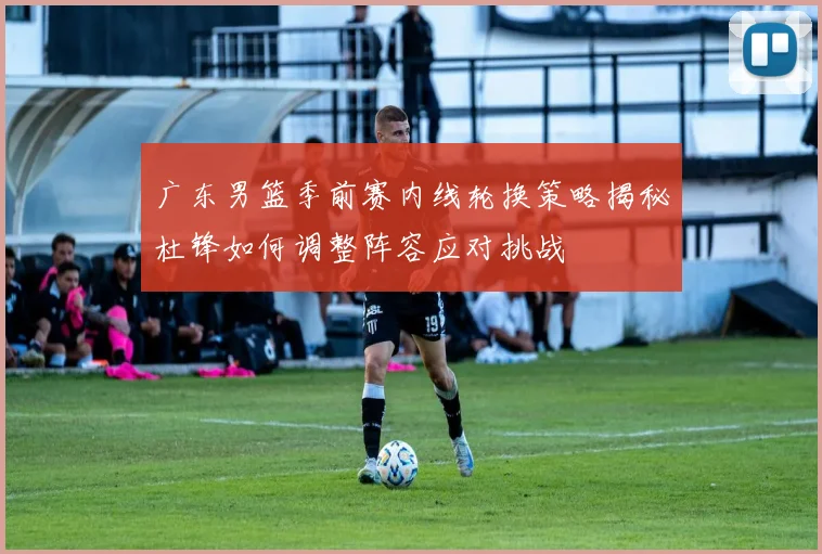 广东男篮季前赛内线轮换策略揭秘杜锋如何调整阵容应对挑战