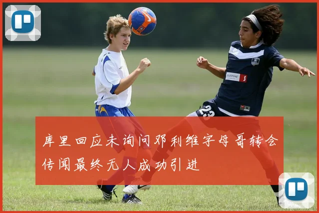 库里回应未询问邓利维字母哥转会传闻最终无人成功引进