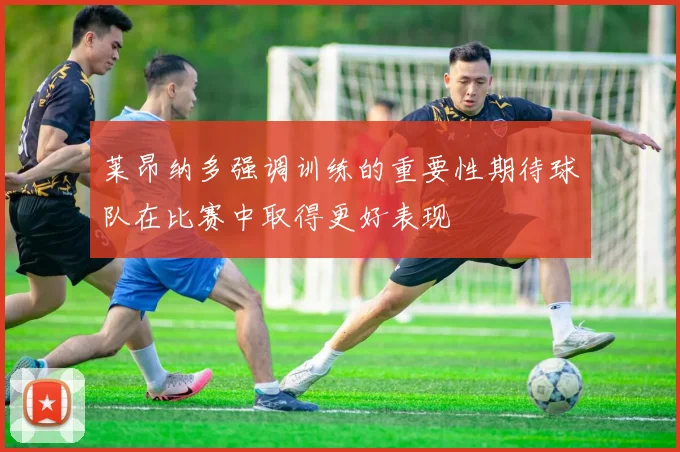 莱昂纳多强调训练的重要性期待球队在比赛中取得更好表现