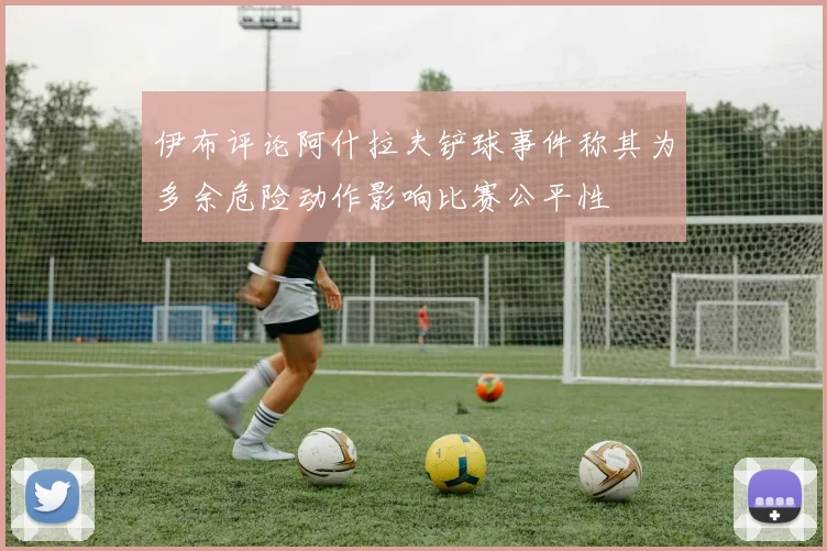 伊布评论阿什拉夫铲球事件称其为多余危险动作影响比赛公平性