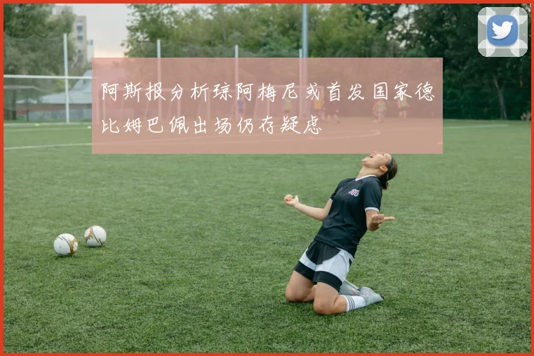 阿斯报分析琼阿梅尼或首发国家德比姆巴佩出场仍存疑虑