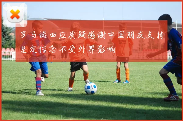 罗马诺回应质疑感谢中国朋友支持坚定信念不受外界影响