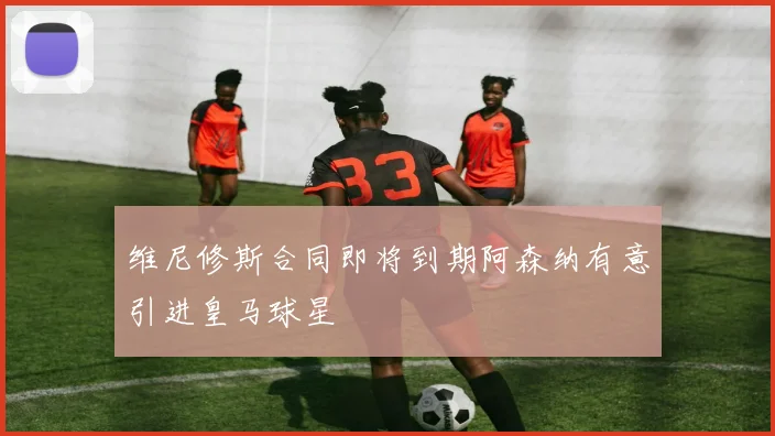 维尼修斯合同即将到期阿森纳有意引进皇马球星