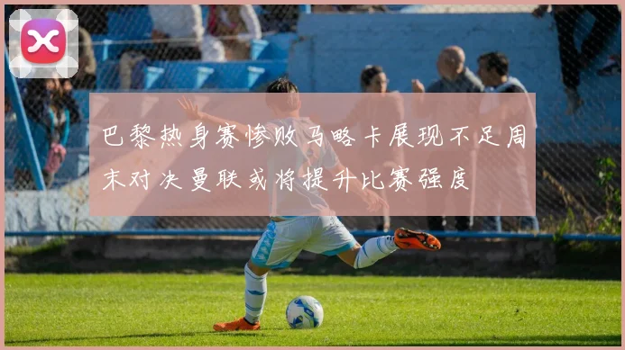 巴黎热身赛惨败马略卡展现不足周末对决曼联或将提升比赛强度